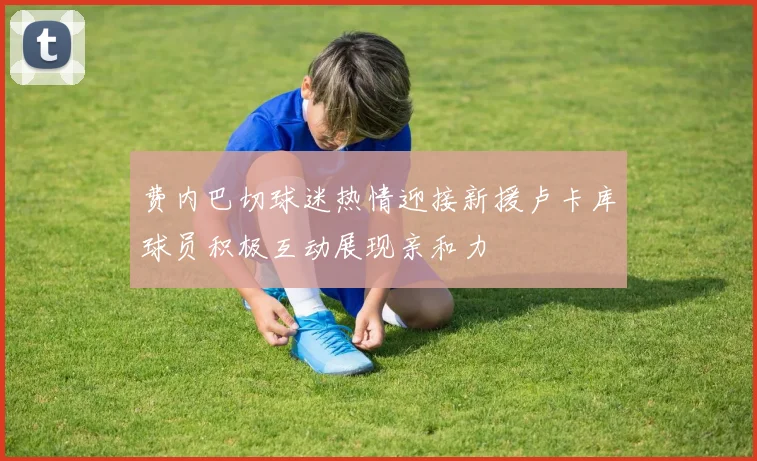 费内巴切球迷热情迎接新援卢卡库球员积极互动展现亲和力