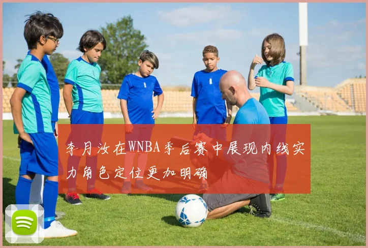 李月汝在WNBA季后赛中展现内线实力角色定位更加明确