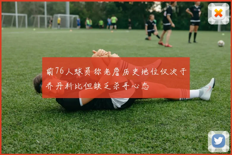 前76人球员称老詹历史地位仅次于乔丹科比但缺乏杀手心态