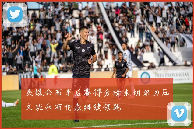 美媒公布季后赛得分榜米切尔力压文班和布伦森继续领跑