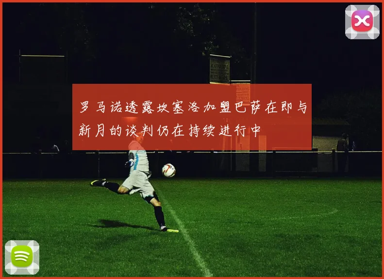 罗马诺透露坎塞洛加盟巴萨在即与新月的谈判仍在持续进行中