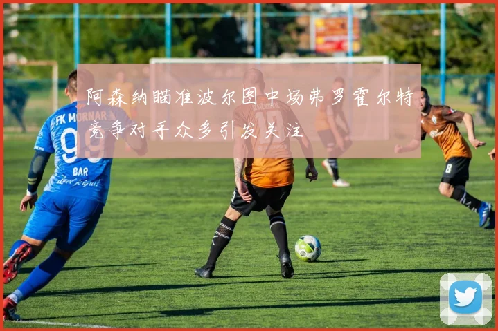 阿森纳瞄准波尔图中场弗罗霍尔特竞争对手众多引发关注