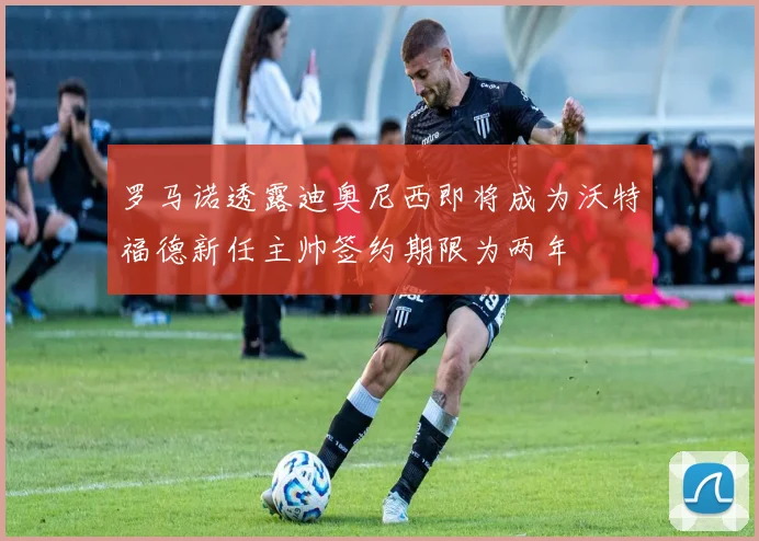 罗马诺透露迪奥尼西即将成为沃特福德新任主帅签约期限为两年