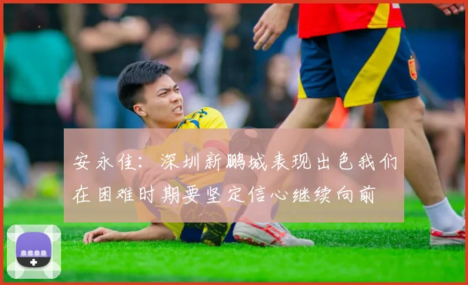安永佳：深圳新鹏城表现出色我们在困难时期要坚定信心继续向前