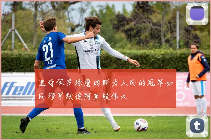 里奇保罗称詹姆斯为人民的冠军如同穆罕默德阿里般伟大