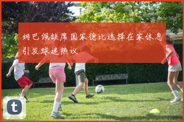 姆巴佩缺席国家德比选择在家休息引发球迷热议