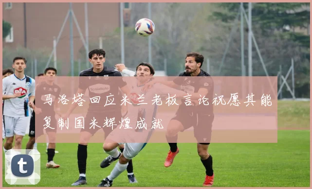 马洛塔回应米兰老板言论祝愿其能复制国米辉煌成就