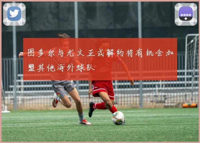 图多尔与尤文正式解约将有机会加盟其他海外球队