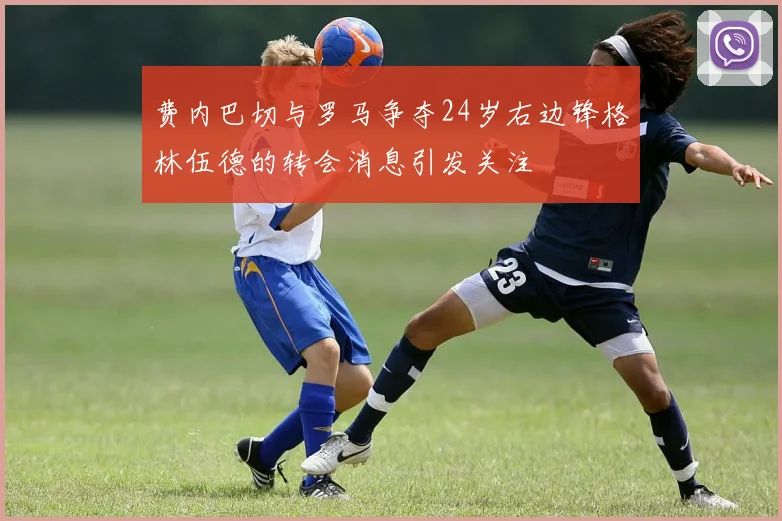 费内巴切与罗马争夺24岁右边锋格林伍德的转会消息引发关注