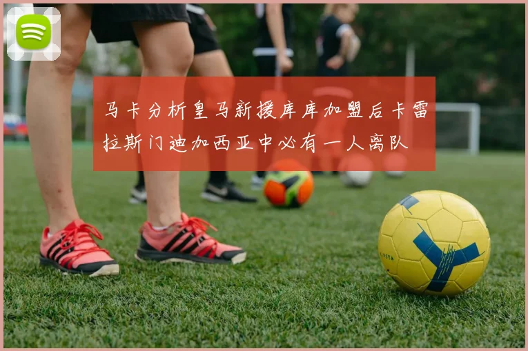 马卡分析皇马新援库库加盟后卡雷拉斯门迪加西亚中必有一人离队
