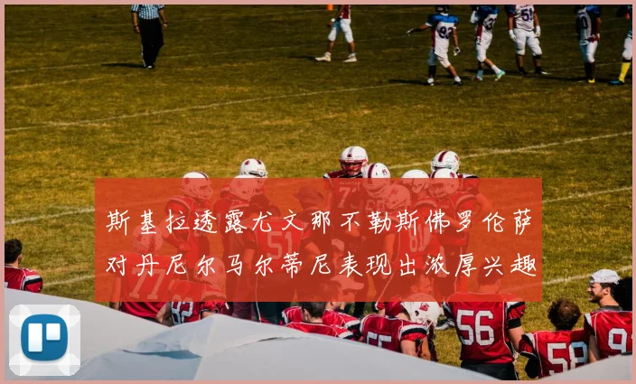 斯基拉透露尤文那不勒斯佛罗伦萨对丹尼尔马尔蒂尼表现出浓厚兴趣
