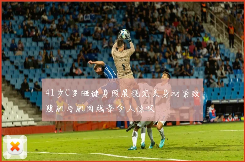 41岁C罗晒健身照展现完美身材紧致腹肌与肌肉线条令人惊叹