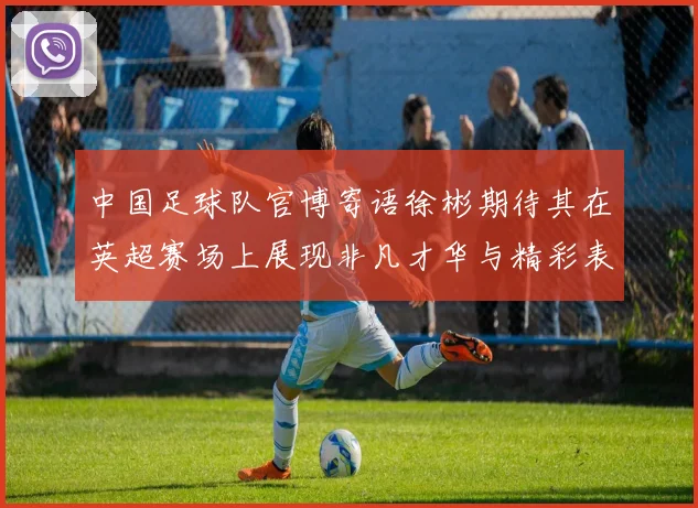 中国足球队官博寄语徐彬期待其在英超赛场上展现非凡才华与精彩表现