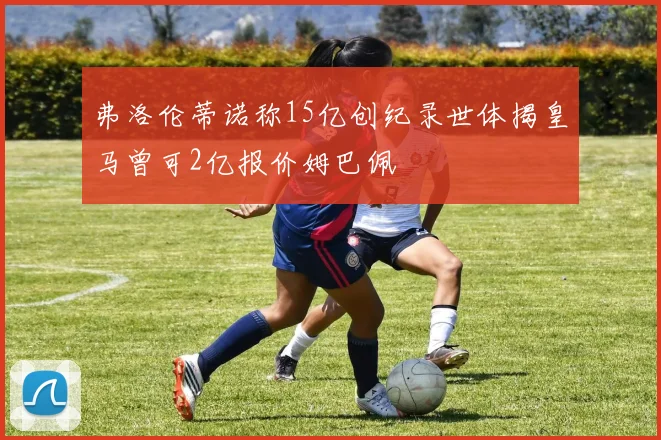 弗洛伦蒂诺称15亿创纪录世体揭皇马曾可2亿报价姆巴佩
