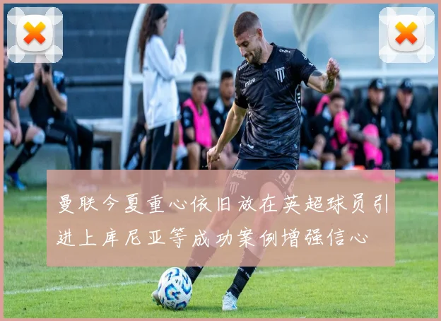 曼联今夏重心依旧放在英超球员引进上库尼亚等成功案例增强信心